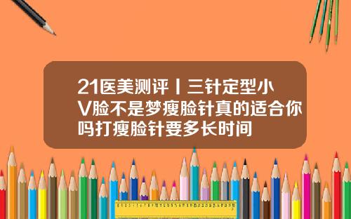 21医美测评丨三针定型小V脸不是梦瘦脸针真的适合你吗打瘦脸针要多长时间