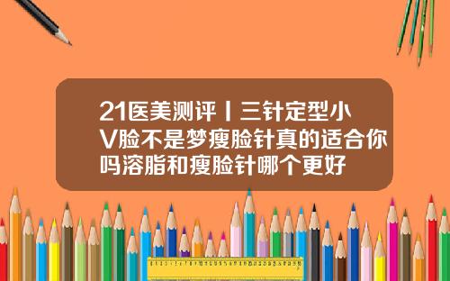 21医美测评丨三针定型小V脸不是梦瘦脸针真的适合你吗溶脂和瘦脸针哪个更好