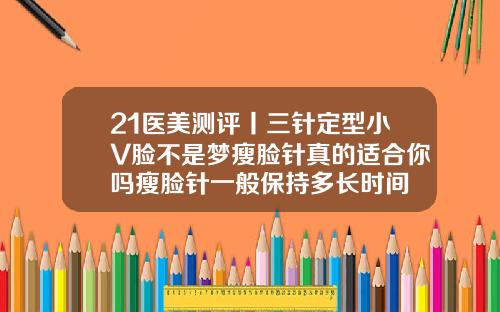 21医美测评丨三针定型小V脸不是梦瘦脸针真的适合你吗瘦脸针一般保持多长时间