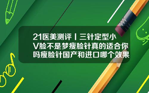 21医美测评丨三针定型小V脸不是梦瘦脸针真的适合你吗瘦脸针国产和进口哪个效果好一点