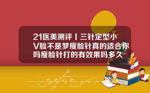 21医美测评丨三针定型小V脸不是梦瘦脸针真的适合你吗瘦脸针打的有效果吗多久