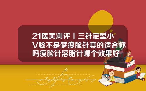 21医美测评丨三针定型小V脸不是梦瘦脸针真的适合你吗瘦脸针溶脂针哪个效果好一点