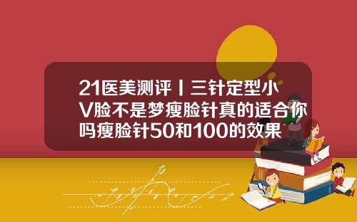 21医美测评丨三针定型小V脸不是梦瘦脸针真的适合你吗瘦脸针50和100的效果