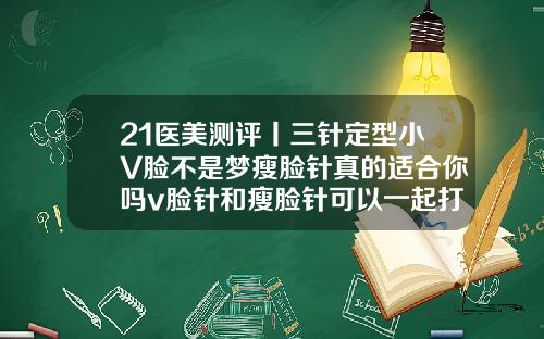 21医美测评丨三针定型小V脸不是梦瘦脸针真的适合你吗v脸针和瘦脸针可以一起打吗