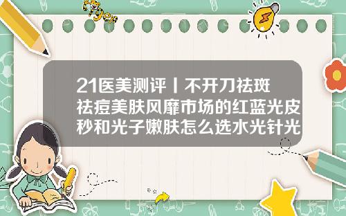 21医美测评丨不开刀祛斑祛痘美肤风靡市场的红蓝光皮秒和光子嫩肤怎么选水光针光子嫩肤玻尿酸的区别