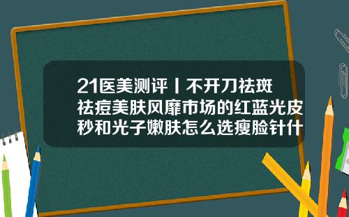 21医美测评丨不开刀祛斑祛痘美肤风靡市场的红蓝光皮秒和光子嫩肤怎么选瘦脸针什么牌子安全效果好