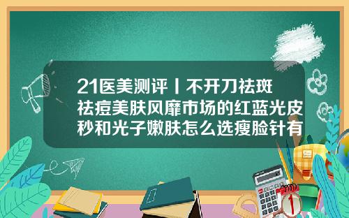 21医美测评丨不开刀祛斑祛痘美肤风靡市场的红蓝光皮秒和光子嫩肤怎么选瘦脸针有哪几个牌子