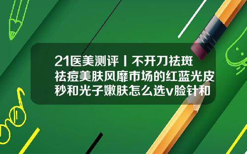 21医美测评丨不开刀祛斑祛痘美肤风靡市场的红蓝光皮秒和光子嫩肤怎么选v脸针和瘦脸针区别