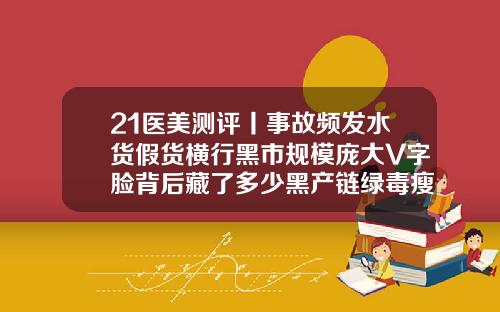 21医美测评丨事故频发水货假货横行黑市规模庞大V字脸背后藏了多少黑产链绿毒瘦脸针一次性可以打多少剂量