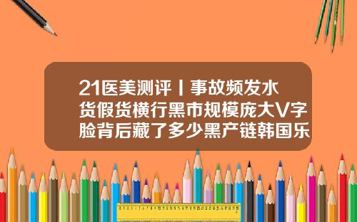21医美测评丨事故频发水货假货横行黑市规模庞大V字脸背后藏了多少黑产链韩国乐提葆瘦脸针怎么样
