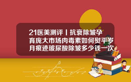 21医美测评丨抗衰除皱孕育庞大市场肉毒素如何熨平岁月痕迹玻尿酸除皱多少钱一次