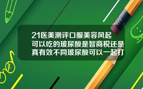 21医美测评口服美容风起可以吃的玻尿酸是智商税还是真有效不同玻尿酸可以一起打吗