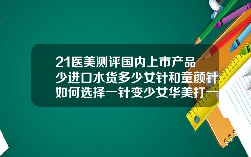 21医美测评国内上市产品少进口水货多少女针和童颜针如何选择一针变少女华美打一针玻尿酸多少钱