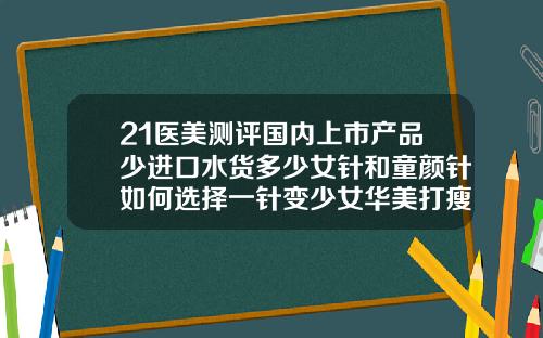 21医美测评国内上市产品少进口水货多少女针和童颜针如何选择一针变少女华美打瘦脸针瘦脸价格