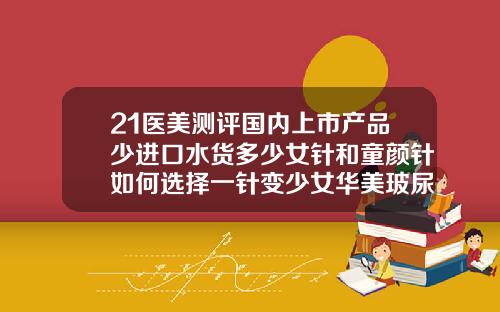 21医美测评国内上市产品少进口水货多少女针和童颜针如何选择一针变少女华美玻尿酸价格表