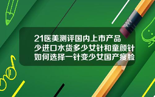 21医美测评国内上市产品少进口水货多少女针和童颜针如何选择一针变少女国产瘦脸针的品牌