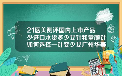 21医美测评国内上市产品少进口水货多少女针和童颜针如何选择一针变少女广州华美做鼻子谁厉害