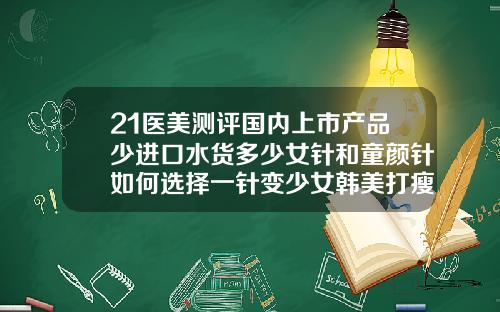 21医美测评国内上市产品少进口水货多少女针和童颜针如何选择一针变少女韩美打瘦脸针