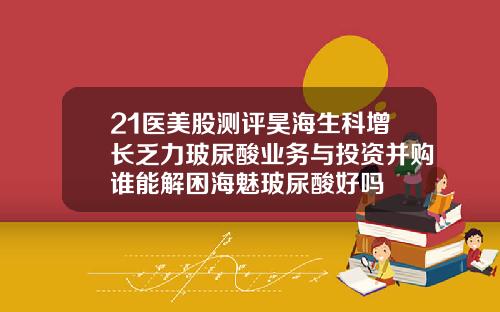 21医美股测评昊海生科增长乏力玻尿酸业务与投资并购谁能解困海魅玻尿酸好吗