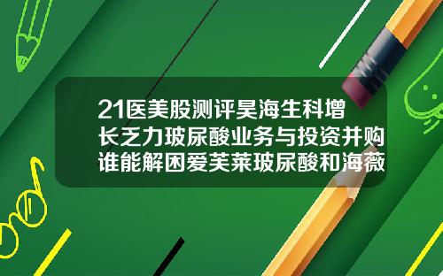 21医美股测评昊海生科增长乏力玻尿酸业务与投资并购谁能解困爱芙莱玻尿酸和海薇玻尿酸哪个好