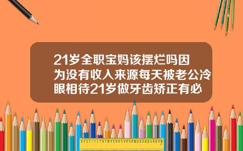 21岁全职宝妈该摆烂吗因为没有收入来源每天被老公冷眼相待21岁做牙齿矫正有必要吗