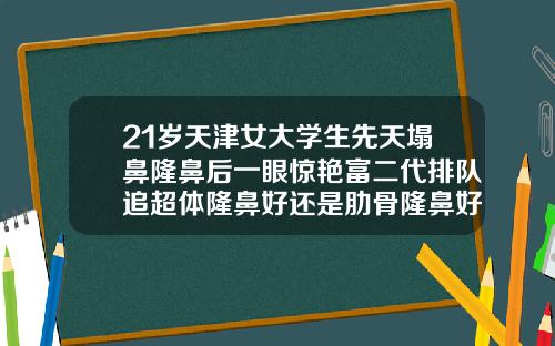 21岁天津女大学生先天塌鼻隆鼻后一眼惊艳富二代排队追超体隆鼻好还是肋骨隆鼻好