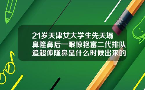 21岁天津女大学生先天塌鼻隆鼻后一眼惊艳富二代排队追超体隆鼻是什么时候出来的