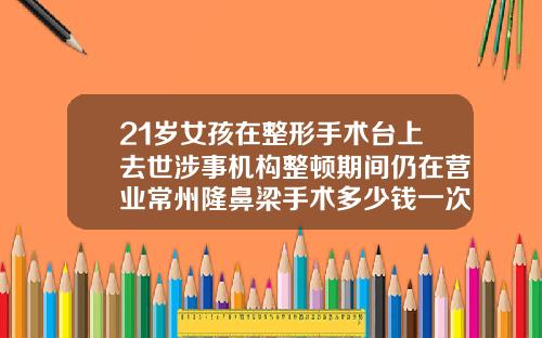21岁女孩在整形手术台上去世涉事机构整顿期间仍在营业常州隆鼻梁手术多少钱一次