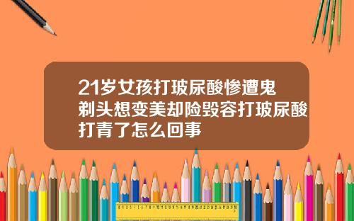 21岁女孩打玻尿酸惨遭鬼剃头想变美却险毁容打玻尿酸打青了怎么回事
