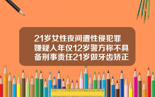 21岁女性夜间遭性侵犯罪嫌疑人年仅12岁警方称不具备刑事责任21岁做牙齿矫正还有用吗知乎