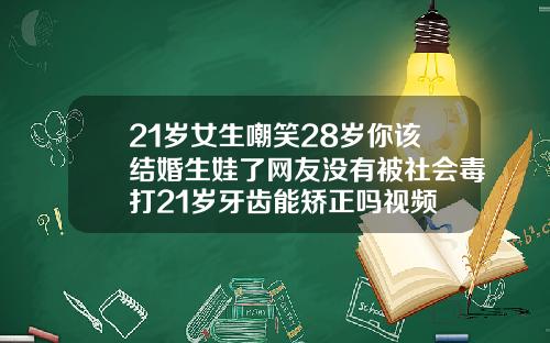 21岁女生嘲笑28岁你该结婚生娃了网友没有被社会毒打21岁牙齿能矫正吗视频
