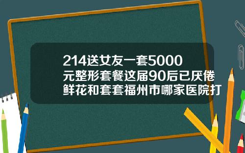 214送女友一套5000元整形套餐这届90后已厌倦鲜花和套套福州市哪家医院打瘦脸针好点