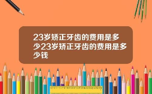 23岁矫正牙齿的费用是多少23岁矫正牙齿的费用是多少钱
