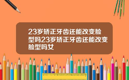 23岁矫正牙齿还能改变脸型吗23岁矫正牙齿还能改变脸型吗女