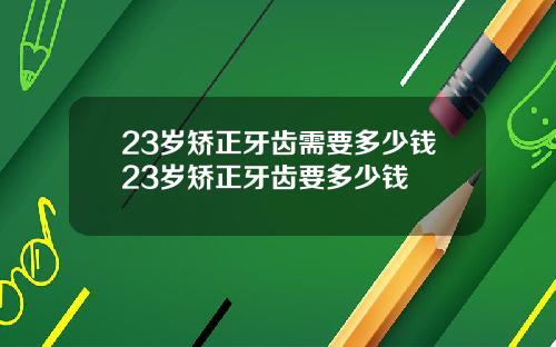 23岁矫正牙齿需要多少钱23岁矫正牙齿要多少钱