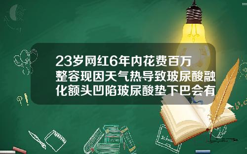 23岁网红6年内花费百万整容现因天气热导致玻尿酸融化额头凹陷玻尿酸垫下巴会有后遗症吗图片视频