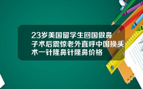 23岁美国留学生回国做鼻子术后震惊老外直呼中国换头术一针隆鼻针隆鼻价格