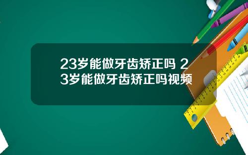 23岁能做牙齿矫正吗 23岁能做牙齿矫正吗视频