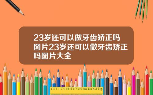 23岁还可以做牙齿矫正吗图片23岁还可以做牙齿矫正吗图片大全