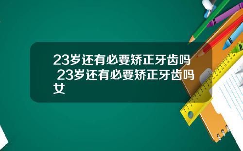 23岁还有必要矫正牙齿吗 23岁还有必要矫正牙齿吗女