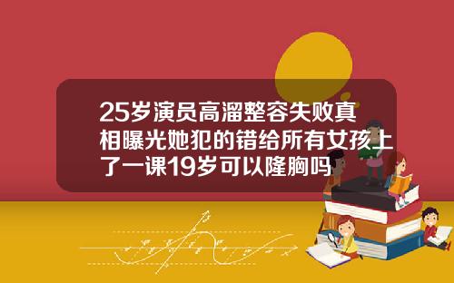 25岁演员高溜整容失败真相曝光她犯的错给所有女孩上了一课19岁可以隆胸吗