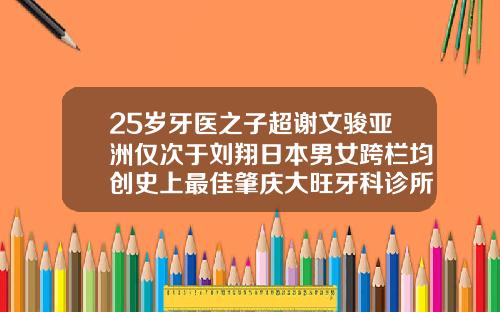 25岁牙医之子超谢文骏亚洲仅次于刘翔日本男女跨栏均创史上最佳肇庆大旺牙科诊所