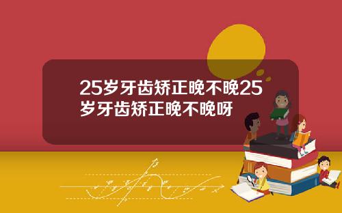 25岁牙齿矫正晚不晚25岁牙齿矫正晚不晚呀