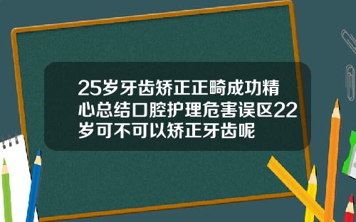 25岁牙齿矫正正畸成功精心总结口腔护理危害误区22岁可不可以矫正牙齿呢