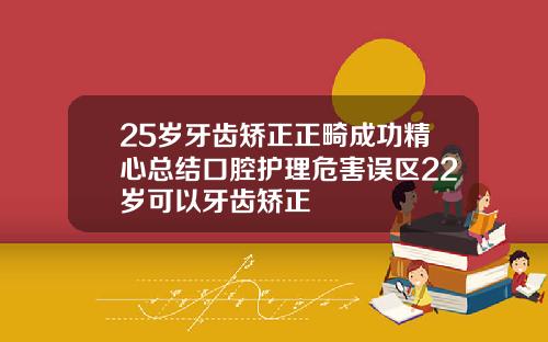 25岁牙齿矫正正畸成功精心总结口腔护理危害误区22岁可以牙齿矫正