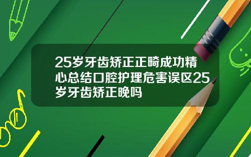 25岁牙齿矫正正畸成功精心总结口腔护理危害误区25岁牙齿矫正晚吗