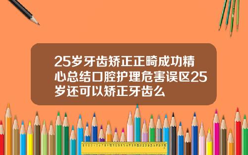 25岁牙齿矫正正畸成功精心总结口腔护理危害误区25岁还可以矫正牙齿么