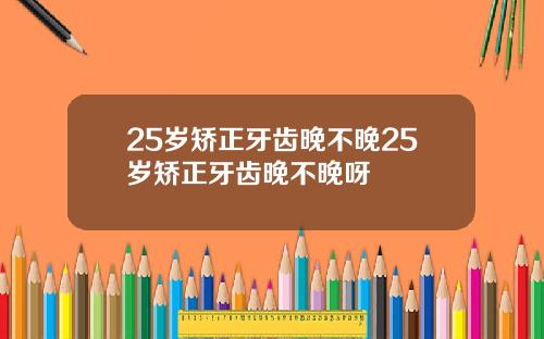 25岁矫正牙齿晚不晚25岁矫正牙齿晚不晚呀