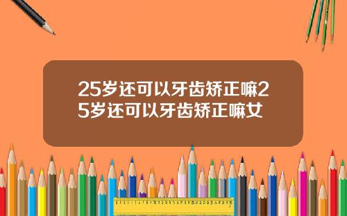 25岁还可以牙齿矫正嘛25岁还可以牙齿矫正嘛女
