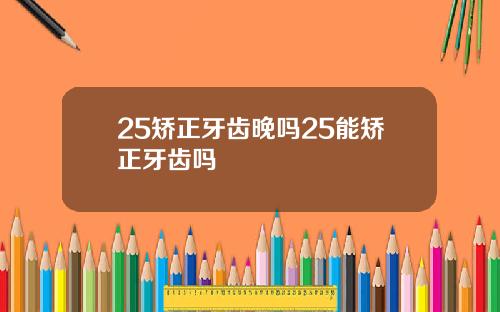 25矫正牙齿晚吗25能矫正牙齿吗